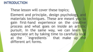 INTRODUCTION
These lesson will cover these topics;
Element and principle, design psychology, and
materials techniques. These are meant you to
gain first-hand experience on the creative
process and what goes on inside an artistic
pursuit. In the same way, we can learn to
appreciate art by taking time to carefully look
at the ``ingredients`` that make up the
different art forms.
 