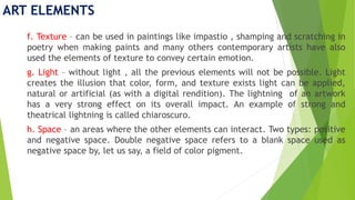 ART ELEMENTS
f. Texture – can be used in paintings like impastio , shamping and scratching in
poetry when making paints and many others contemporary artists have also
used the elements of texture to convey certain emotion.
g. Light – without light , all the previous elements will not be possible. Light
creates the illusion that color, form, and texture exists light can be applied,
natural or artificial (as with a digital rendition). The lightning of an artwork
has a very strong effect on its overall impact. An example of strong and
theatrical lightning is called chiaroscuro.
h. Space – an areas where the other elements can interact. Two types: positive
and negative space. Double negative space refers to a blank space used as
negative space by, let us say, a field of color pigment.
 