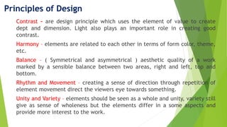 Principles of Design
Contrast – are design principle which uses the element of value to create
dept and dimension. Light also plays an important role in creating good
contrast.
Harmony – elements are related to each other in terms of form color, theme,
etc.
Balance – ( Symmetrical and asymmetrical ) aesthetic quality of a work
marked by a sensible balance between two areas, right and left, top and
bottom.
Rhythm and Movement – creating a sense of direction through repetition of
element movement direct the viewers eye towards something.
Unity and Variety – elements should be seen as a whole and unity, variety still
give as sense of wholeness but the elements differ in a some aspects and
provide more interest to the work.
 