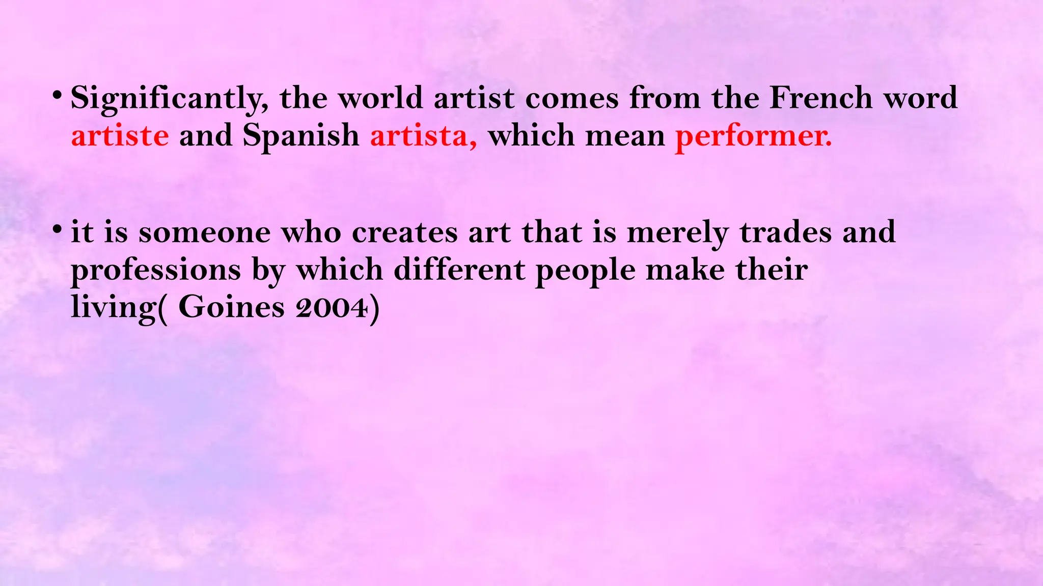 • Significantly, the world artist comes from the French word
artiste and Spanish artista, which mean performer.
• it is someone who creates art that is merely trades and
professions by which different people make their
living( Goines 2004)
 