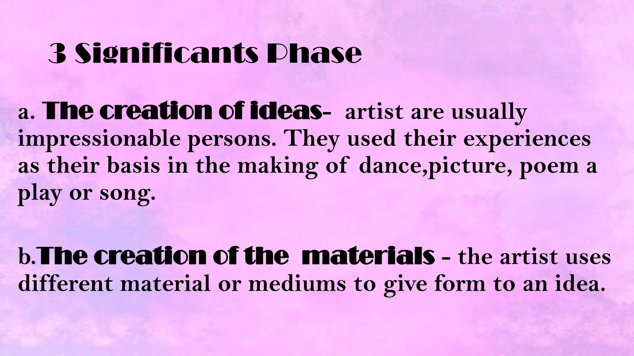 3 Significants Phase
a. The creation of ideas- artist are usually
impressionable persons. They used their experiences
as their basis in the making of dance,picture, poem a
play or song.
b.The creation of the materials - the artist uses
different material or mediums to give form to an idea.
 