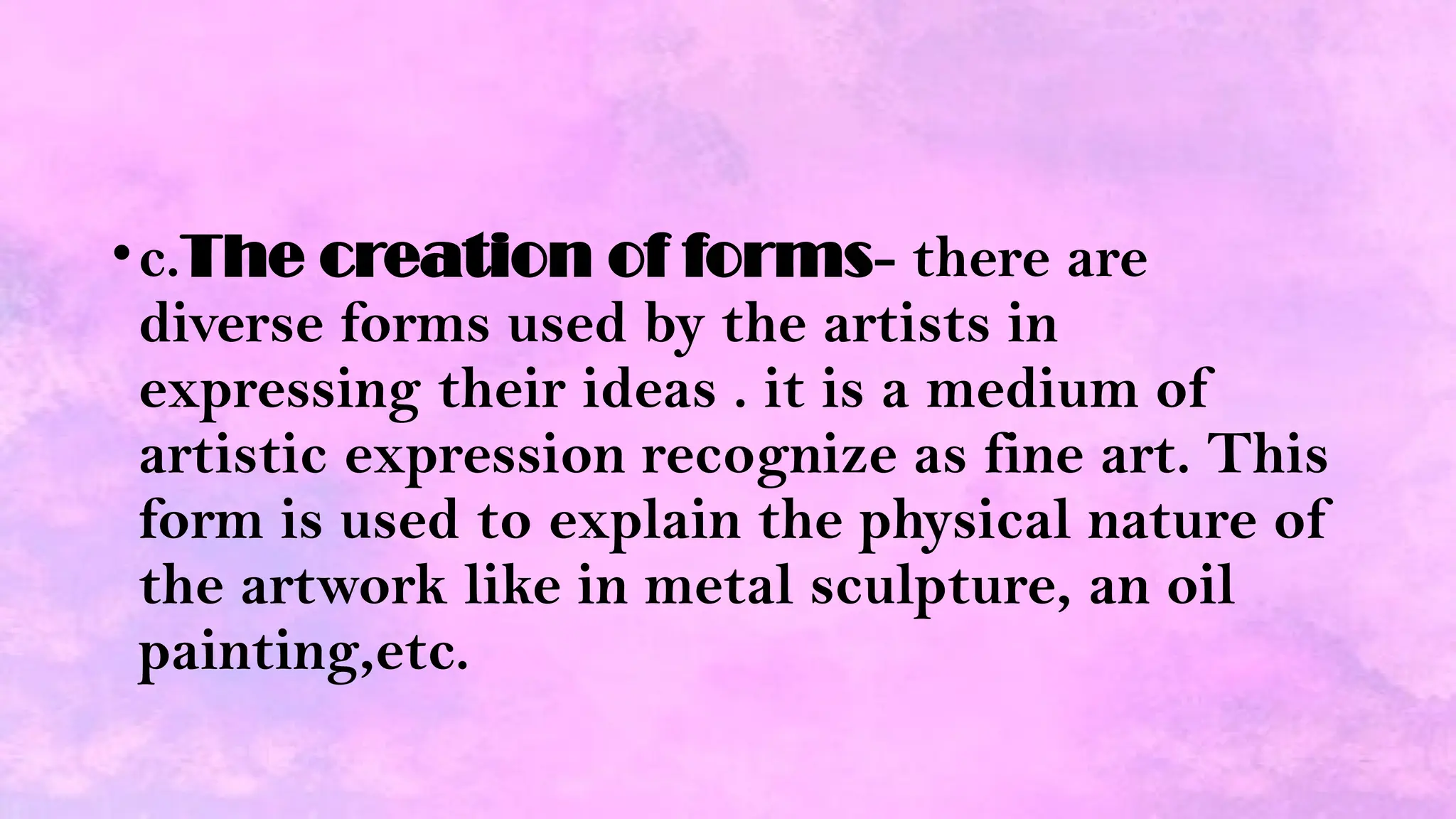 •c.The creation of forms- there are
diverse forms used by the artists in
expressing their ideas . it is a medium of
artistic expression recognize as fine art. This
form is used to explain the physical nature of
the artwork like in metal sculpture, an oil
painting,etc.
 