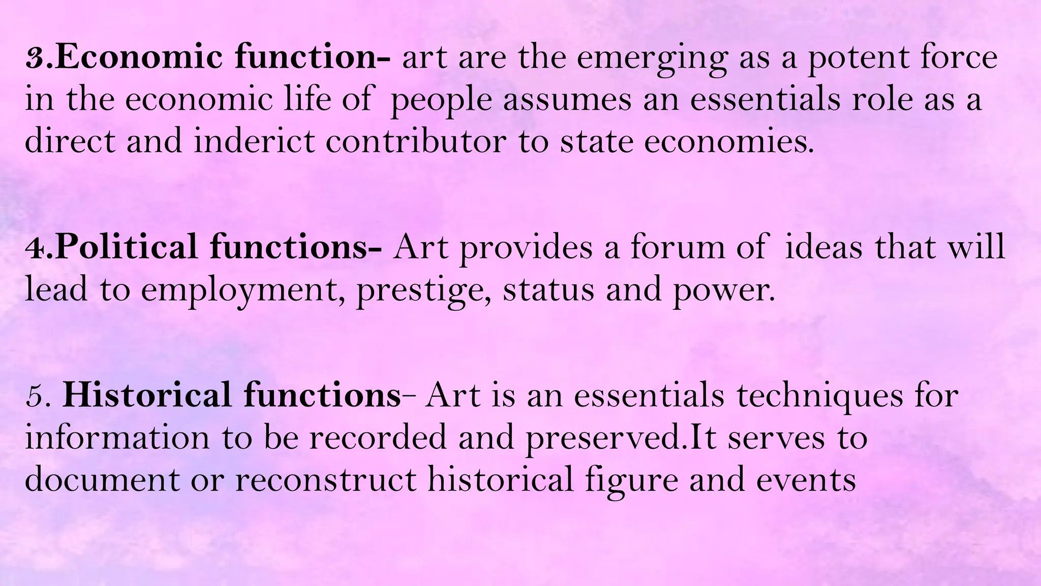3.Economic function- art are the emerging as a potent force
in the economic life of people assumes an essentials role as a
direct and inderict contributor to state economies.
4.Political functions- Art provides a forum of ideas that will
lead to employment, prestige, status and power.
5. Historical functions- Art is an essentials techniques for
information to be recorded and preserved.It serves to
document or reconstruct historical figure and events
 