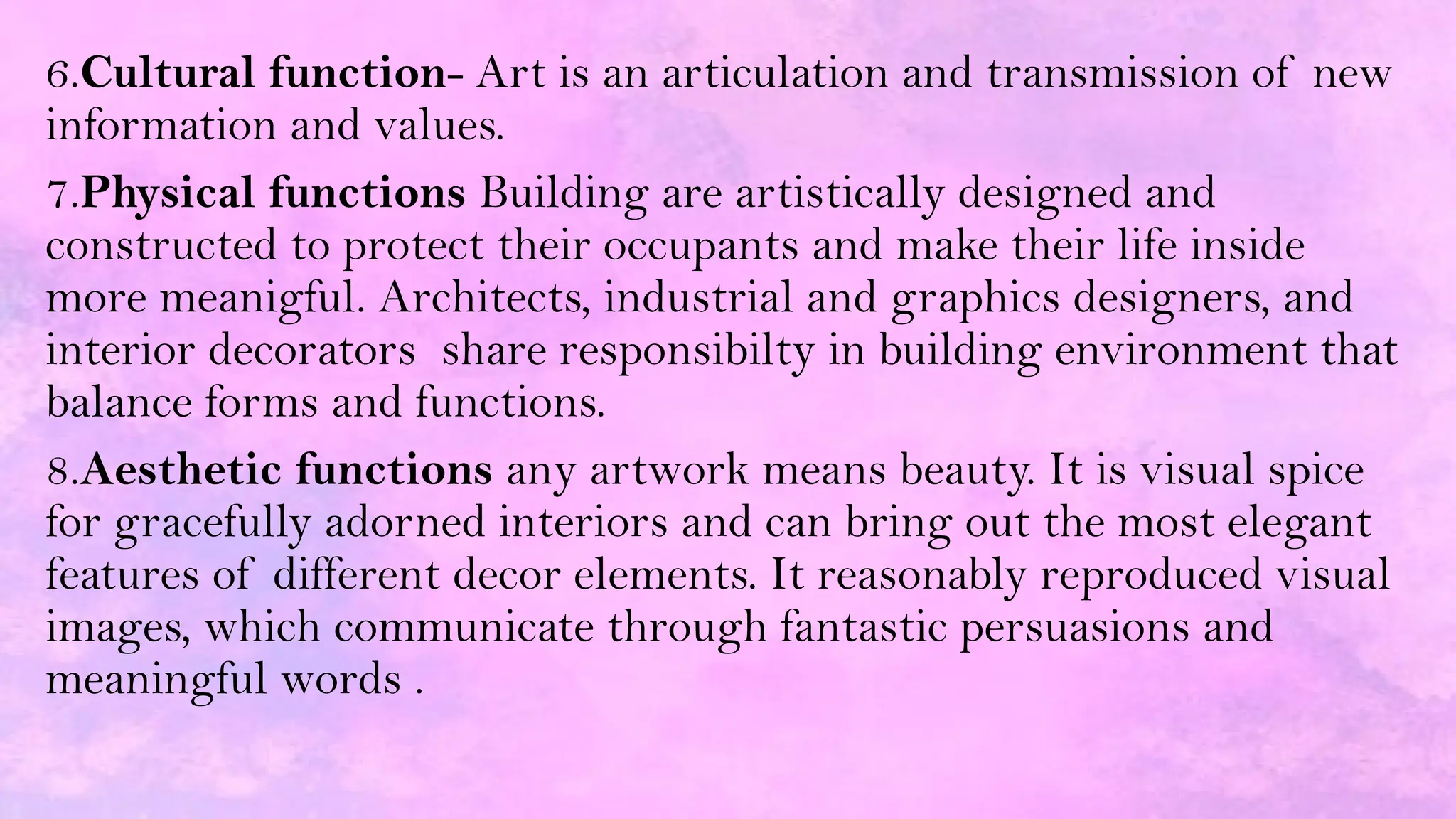 6.Cultural function- Art is an articulation and transmission of new
information and values.
7.Physical functions Building are artistically designed and
constructed to protect their occupants and make their life inside
more meanigful. Architects, industrial and graphics designers, and
interior decorators share responsibilty in building environment that
balance forms and functions.
8.Aesthetic functions any artwork means beauty. It is visual spice
for gracefully adorned interiors and can bring out the most elegant
features of different decor elements. It reasonably reproduced visual
images, which communicate through fantastic persuasions and
meaningful words .
 