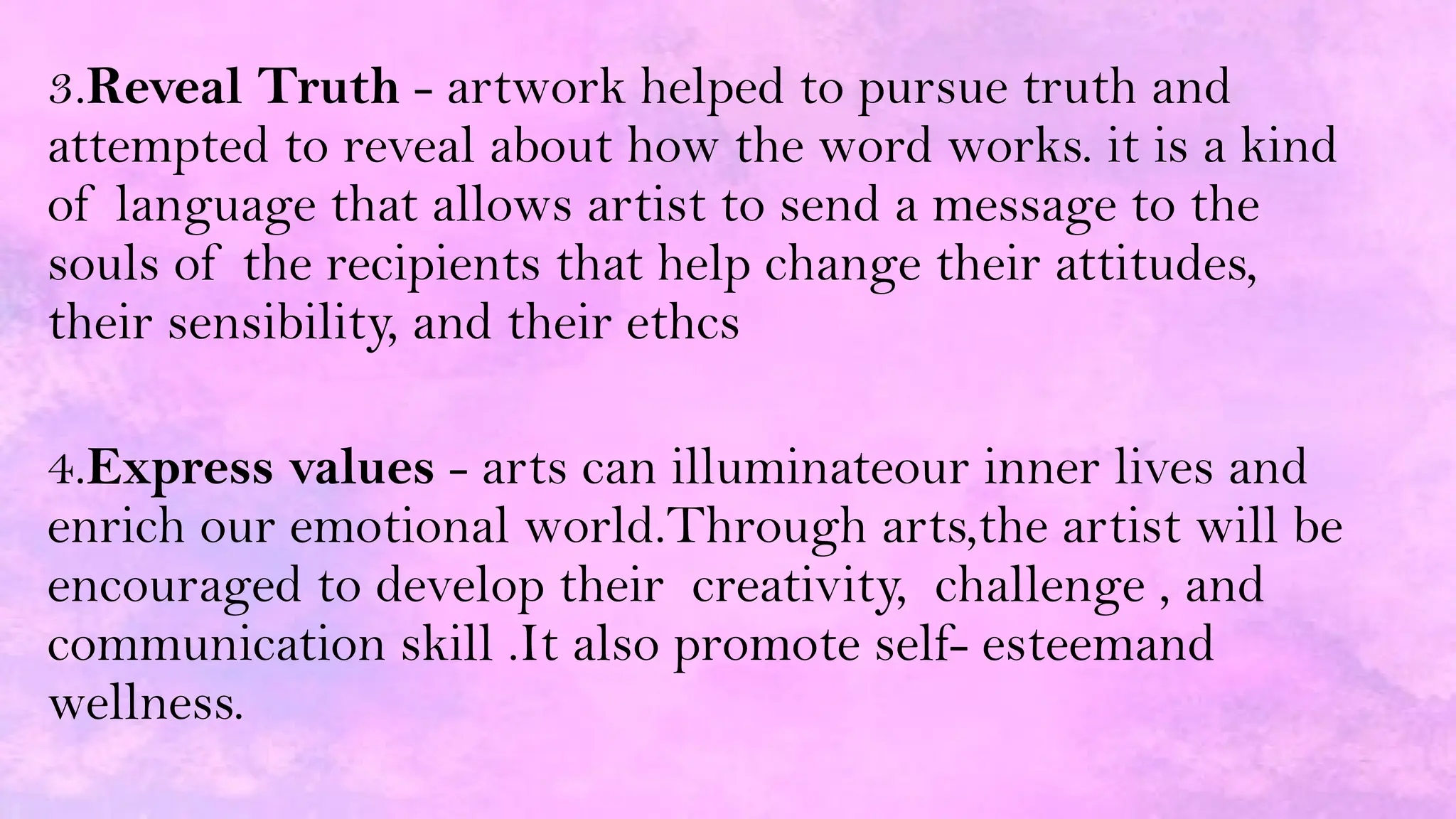 3.Reveal Truth - artwork helped to pursue truth and
attempted to reveal about how the word works. it is a kind
of language that allows artist to send a message to the
souls of the recipients that help change their attitudes,
their sensibility, and their ethcs
4.Express values - arts can illuminateour inner lives and
enrich our emotional world.Through arts,the artist will be
encouraged to develop their creativity, challenge , and
communication skill .It also promote self- esteemand
wellness.
 
