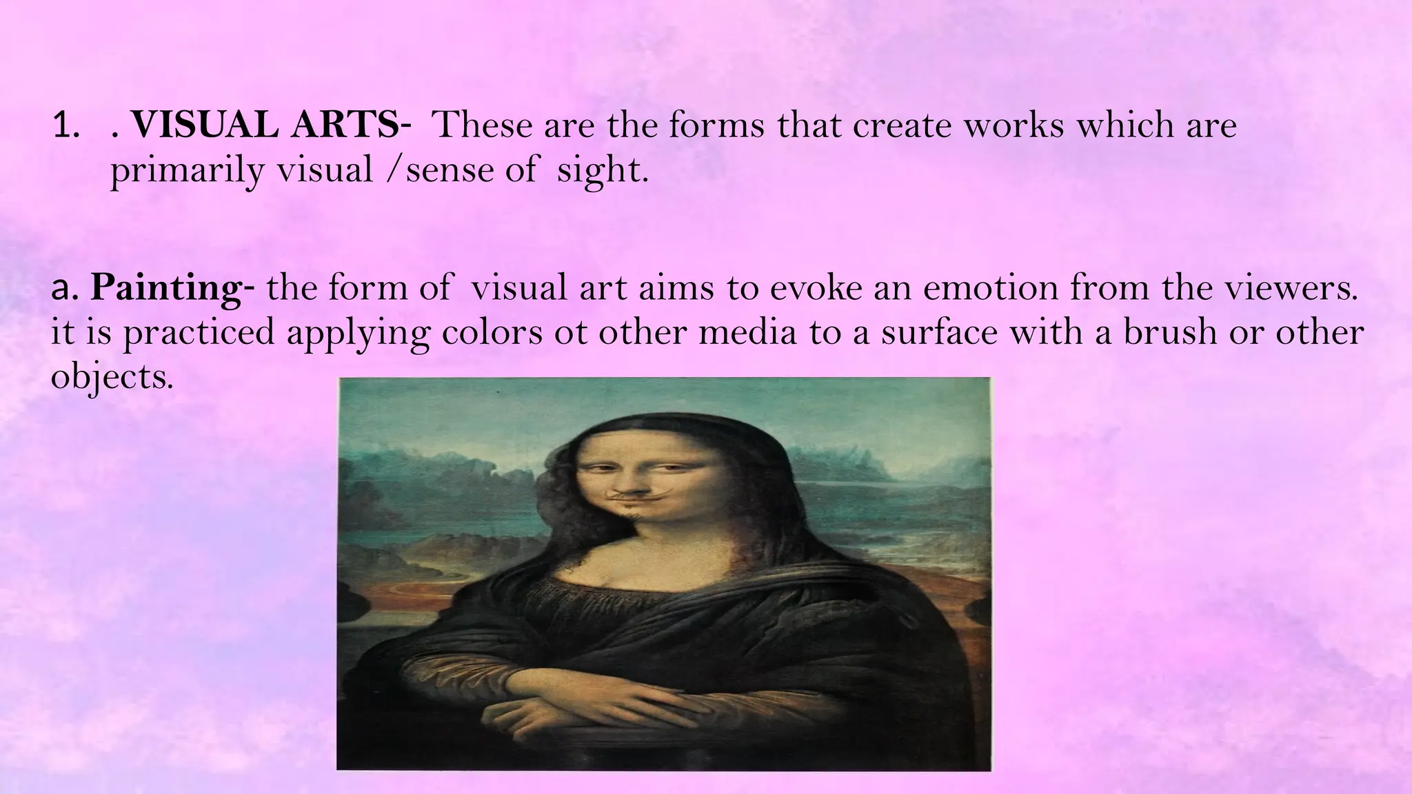 1. . VISUAL ARTS- These are the forms that create works which are
primarily visual /sense of sight.
a. Painting- the form of visual art aims to evoke an emotion from the viewers.
it is practiced applying colors ot other media to a surface with a brush or other
objects.
 