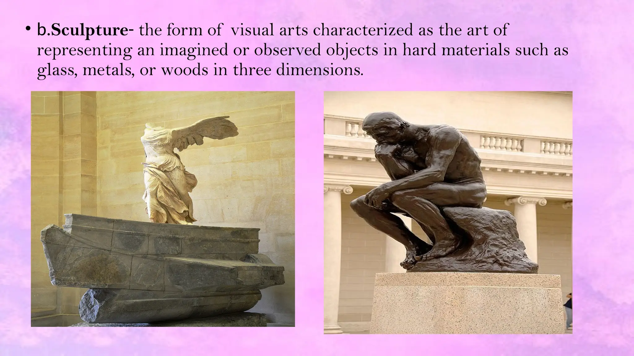 • b.Sculpture- the form of visual arts characterized as the art of
representing an imagined or observed objects in hard materials such as
glass, metals, or woods in three dimensions.
 