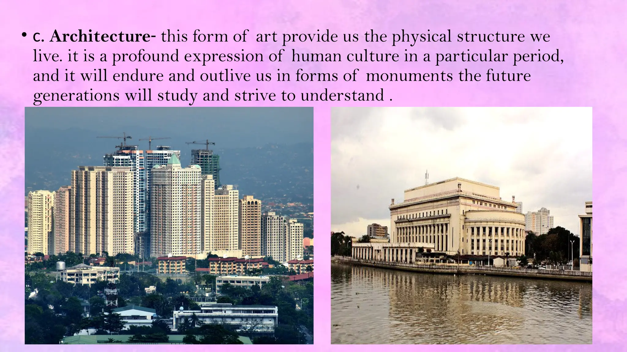 • c. Architecture- this form of art provide us the physical structure we
live. it is a profound expression of human culture in a particular period,
and it will endure and outlive us in forms of monuments the future
generations will study and strive to understand .
 