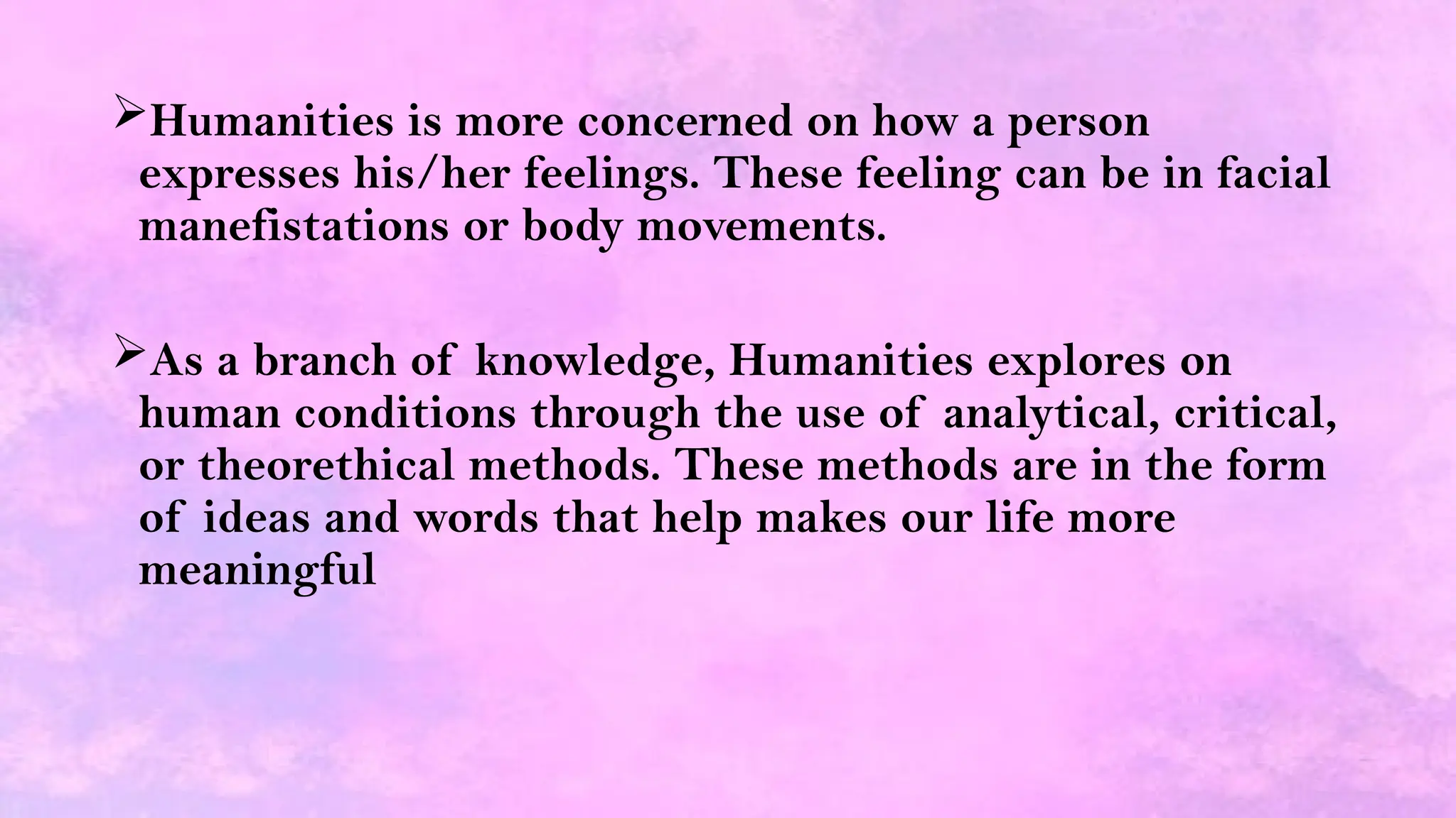 Humanities is more concerned on how a person
expresses his/her feelings. These feeling can be in facial
manefistations or body movements.
As a branch of knowledge, Humanities explores on
human conditions through the use of analytical, critical,
or theorethical methods. These methods are in the form
of ideas and words that help makes our life more
meaningful
 