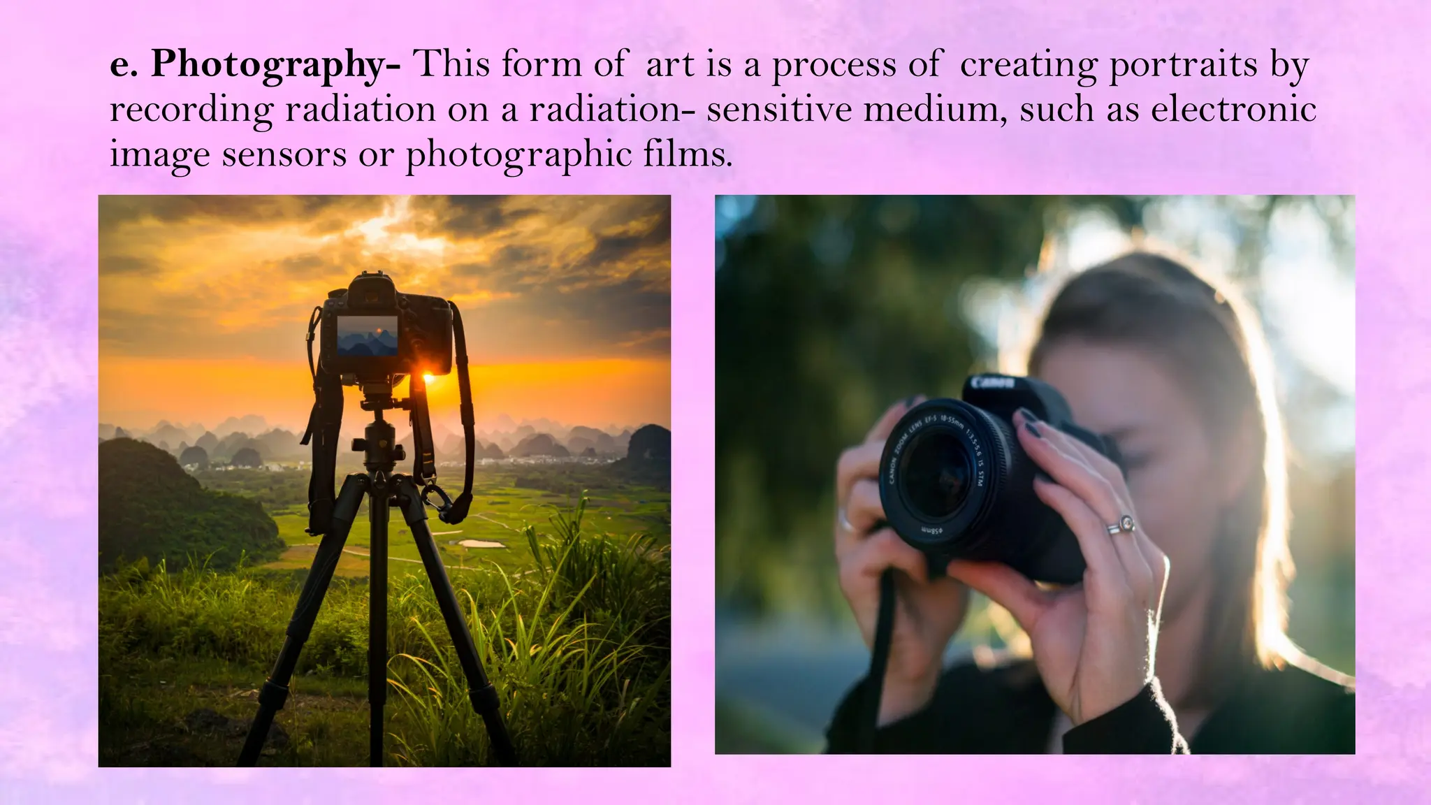 e. Photography- This form of art is a process of creating portraits by
recording radiation on a radiation- sensitive medium, such as electronic
image sensors or photographic films.
 