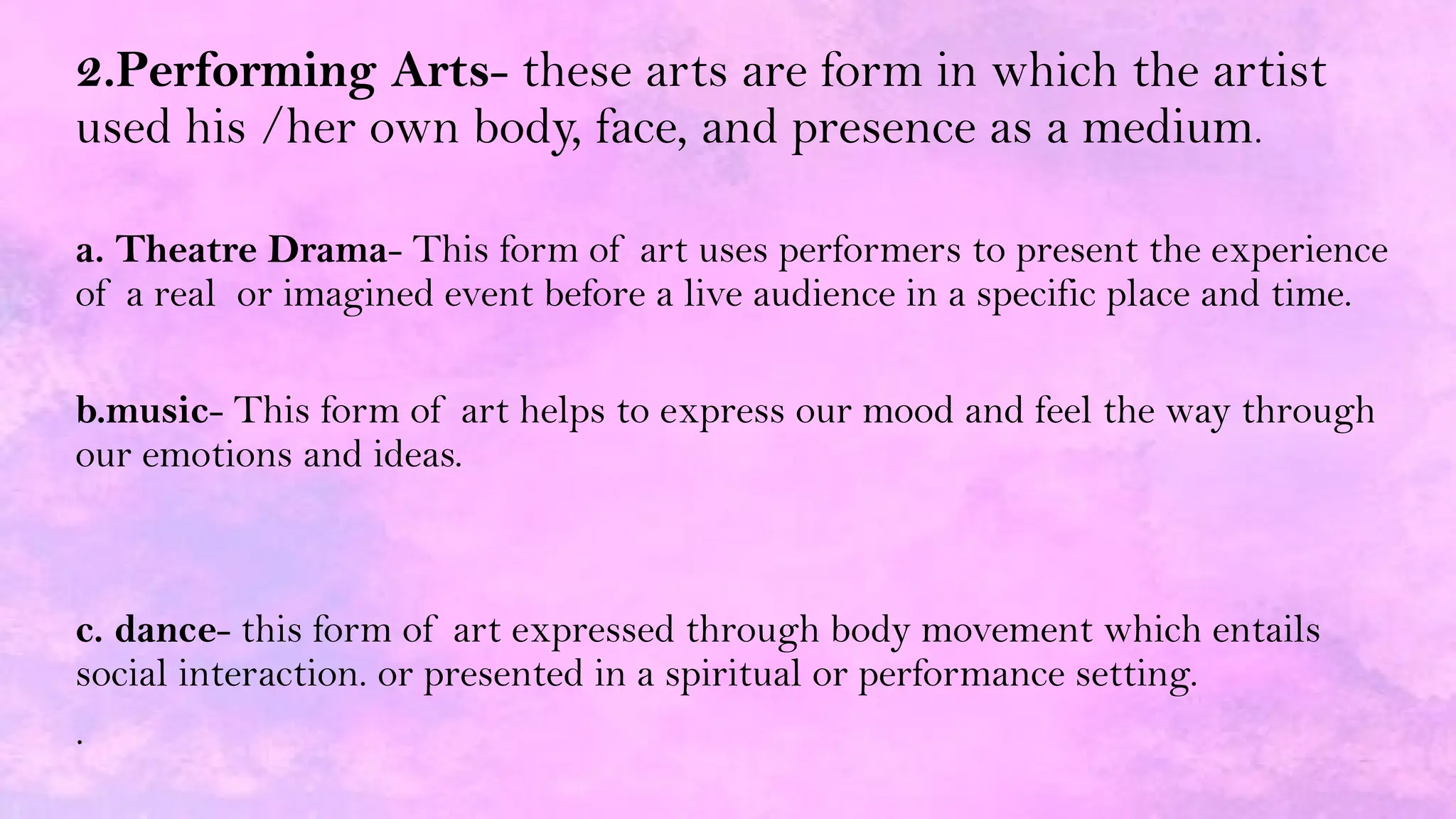 2.Performing Arts- these arts are form in which the artist
used his /her own body, face, and presence as a medium.
a. Theatre Drama- This form of art uses performers to present the experience
of a real or imagined event before a live audience in a specific place and time.
b.music- This form of art helps to express our mood and feel the way through
our emotions and ideas.
c. dance- this form of art expressed through body movement which entails
social interaction. or presented in a spiritual or performance setting.
.
 