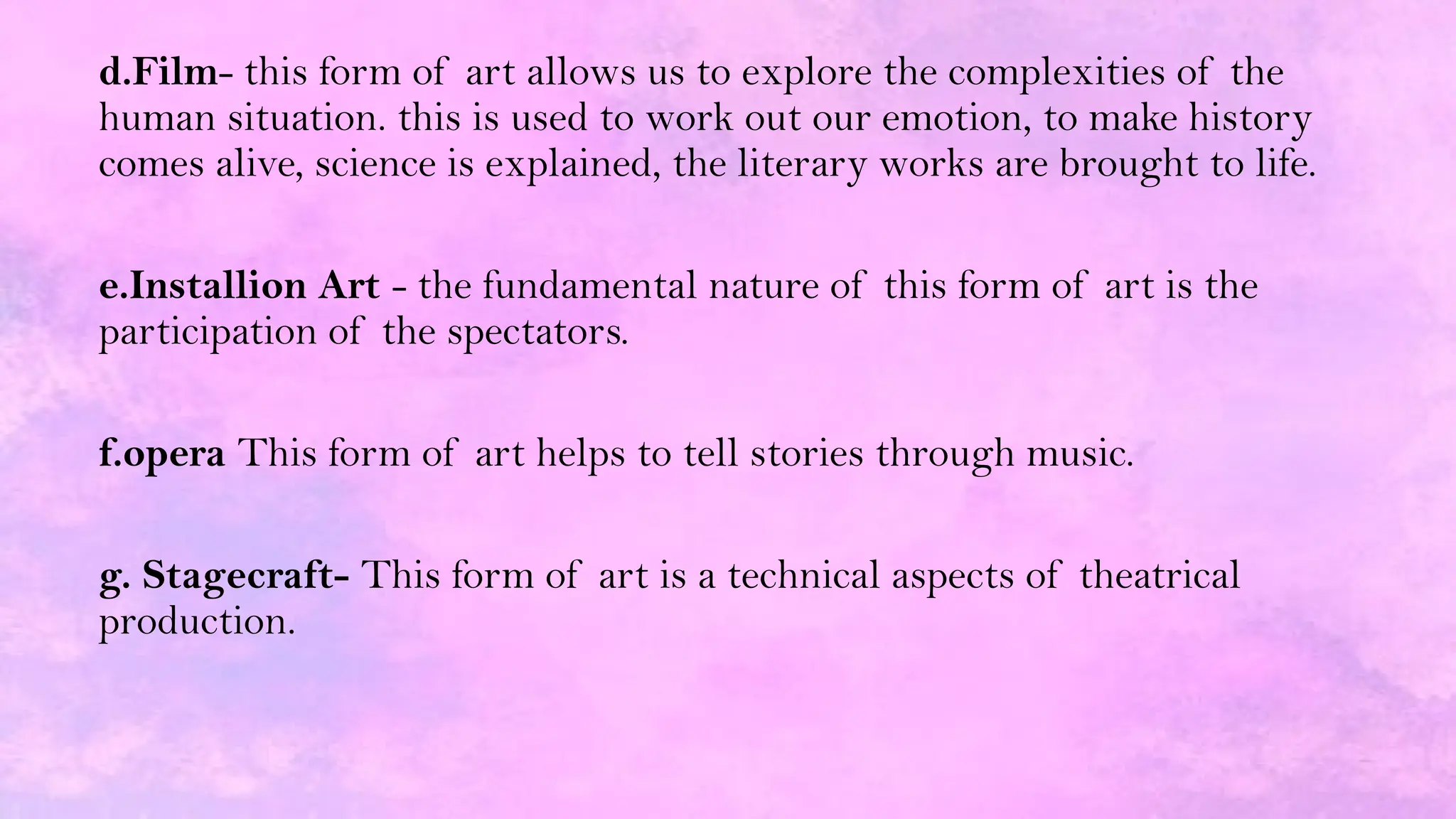 d.Film- this form of art allows us to explore the complexities of the
human situation. this is used to work out our emotion, to make history
comes alive, science is explained, the literary works are brought to life.
e.Installion Art - the fundamental nature of this form of art is the
participation of the spectators.
f.opera This form of art helps to tell stories through music.
g. Stagecraft- This form of art is a technical aspects of theatrical
production.
 