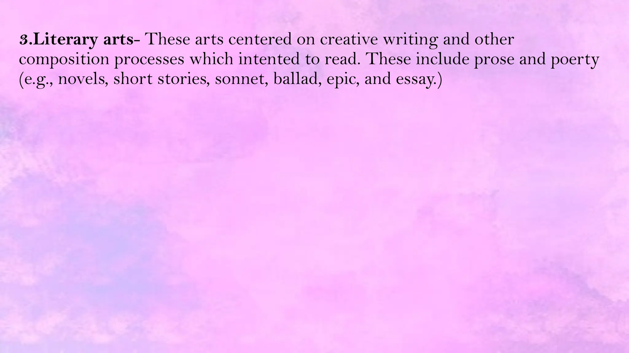 3.Literary arts- These arts centered on creative writing and other
composition processes which intented to read. These include prose and poerty
(e.g., novels, short stories, sonnet, ballad, epic, and essay.)
 