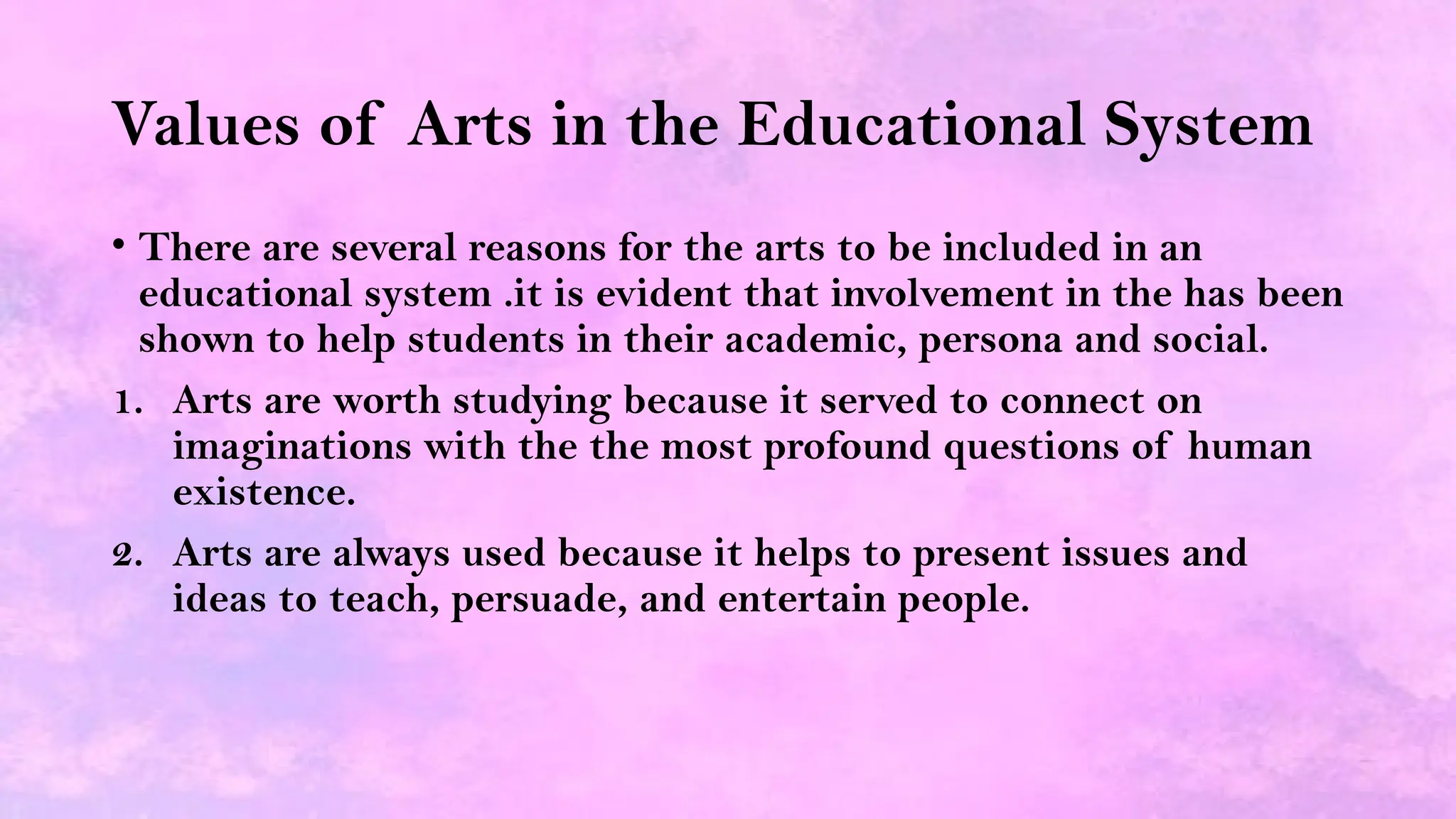 Values of Arts in the Educational System
• There are several reasons for the arts to be included in an
educational system .it is evident that involvement in the has been
shown to help students in their academic, persona and social.
1. Arts are worth studying because it served to connect on
imaginations with the the most profound questions of human
existence.
2. Arts are always used because it helps to present issues and
ideas to teach, persuade, and entertain people.
 