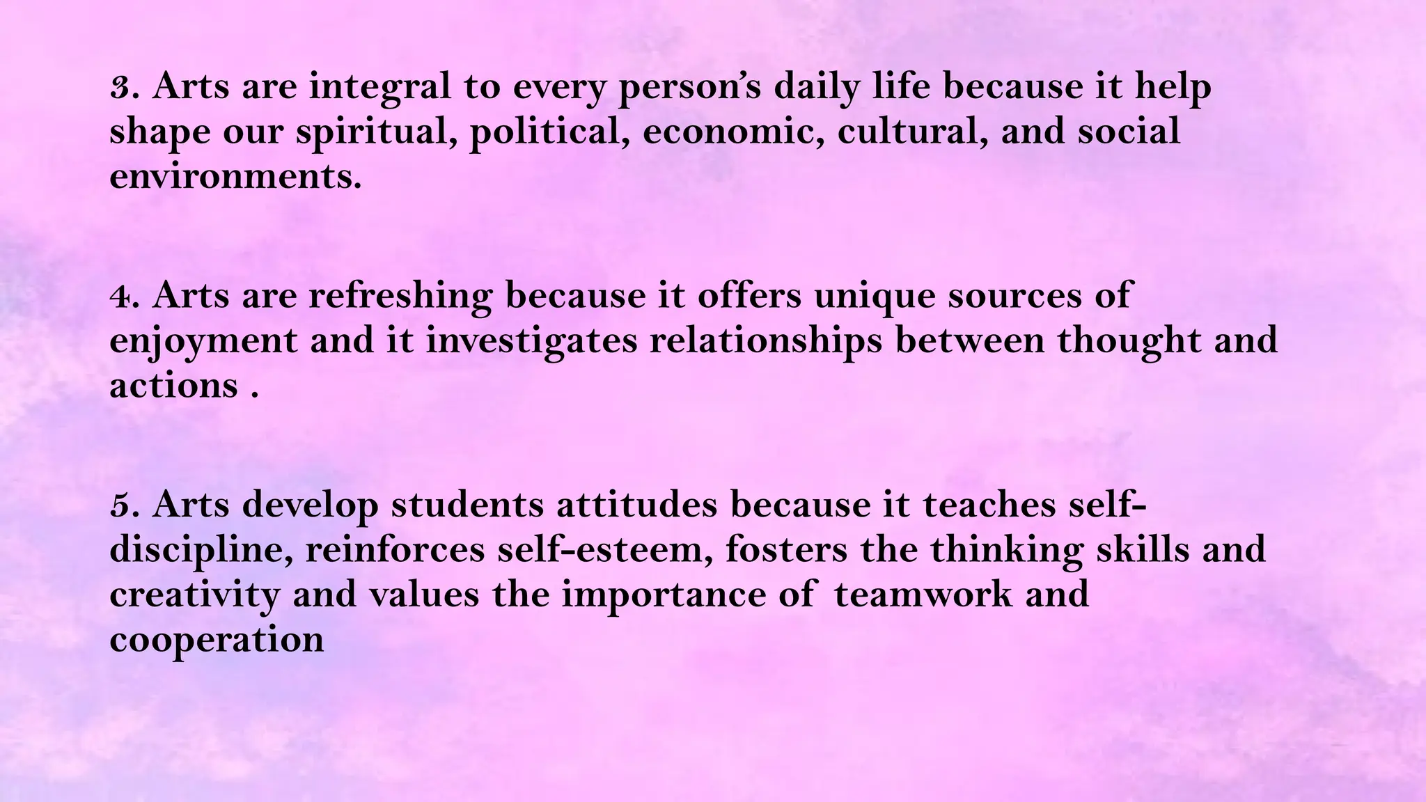 3. Arts are integral to every person’s daily life because it help
shape our spiritual, political, economic, cultural, and social
environments.
4. Arts are refreshing because it offers unique sources of
enjoyment and it investigates relationships between thought and
actions .
5. Arts develop students attitudes because it teaches self-
discipline, reinforces self-esteem, fosters the thinking skills and
creativity and values the importance of teamwork and
cooperation
 