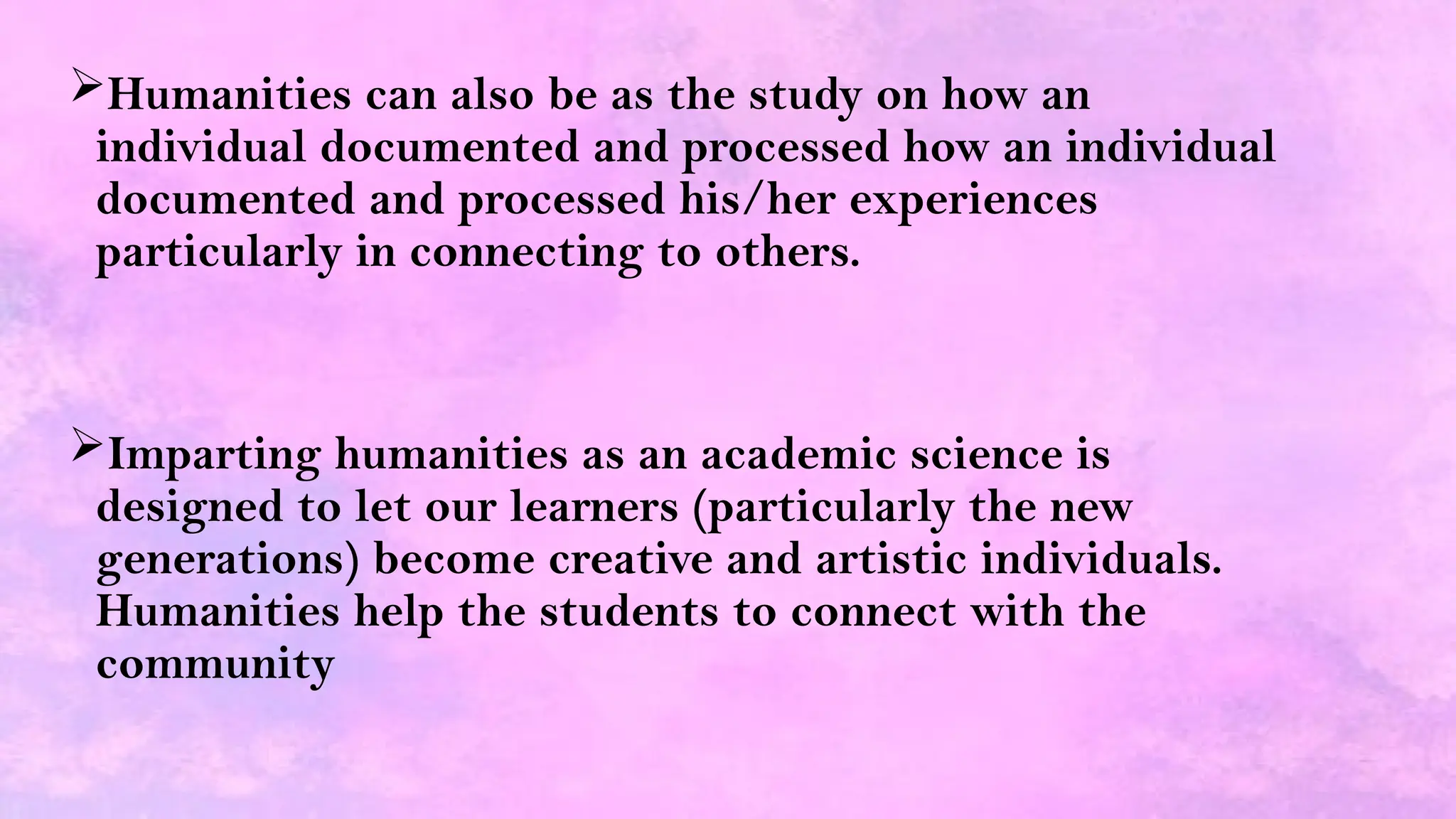 Humanities can also be as the study on how an
individual documented and processed how an individual
documented and processed his/her experiences
particularly in connecting to others.
Imparting humanities as an academic science is
designed to let our learners (particularly the new
generations) become creative and artistic individuals.
Humanities help the students to connect with the
community
 