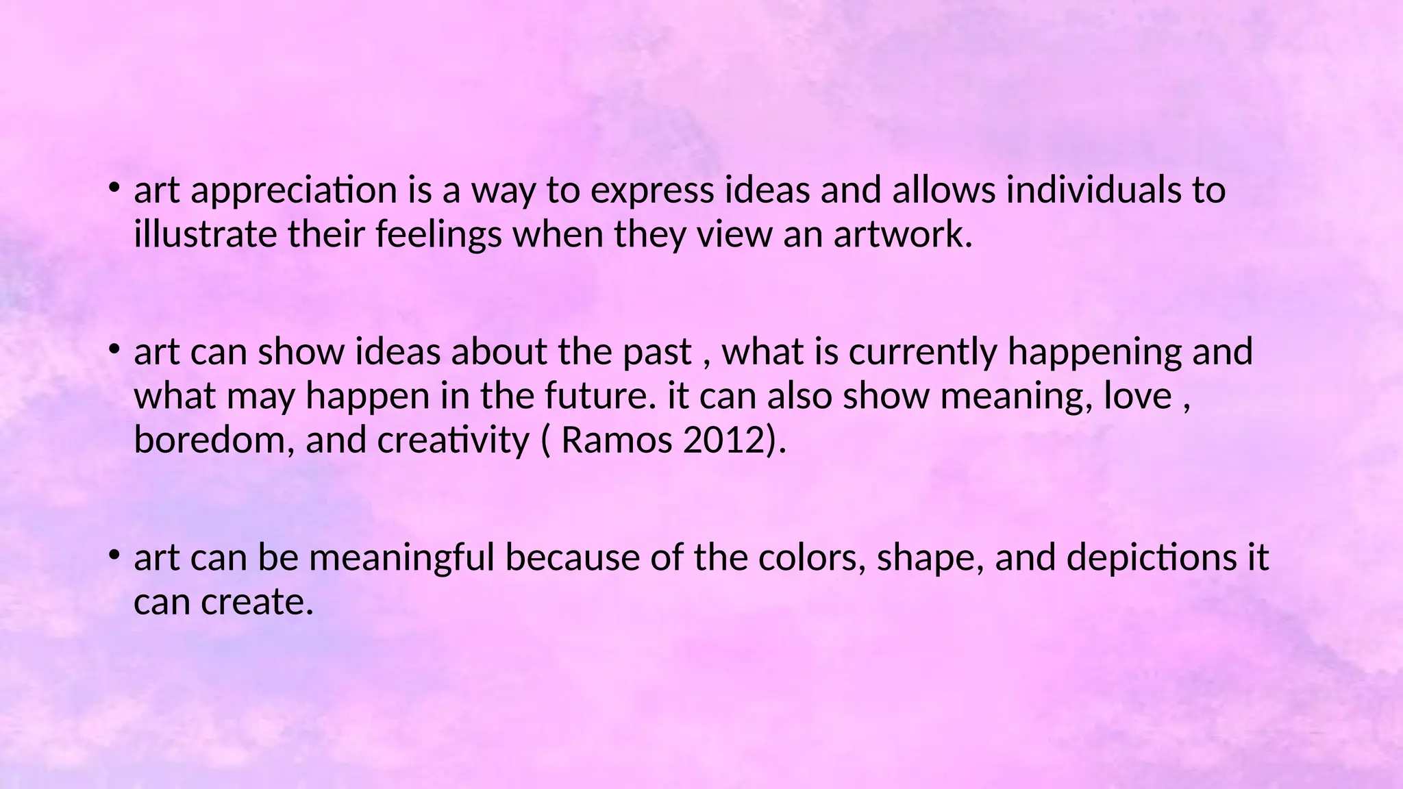 • art appreciation is a way to express ideas and allows individuals to
illustrate their feelings when they view an artwork.
• art can show ideas about the past , what is currently happening and
what may happen in the future. it can also show meaning, love ,
boredom, and creativity ( Ramos 2012).
• art can be meaningful because of the colors, shape, and depictions it
can create.
 