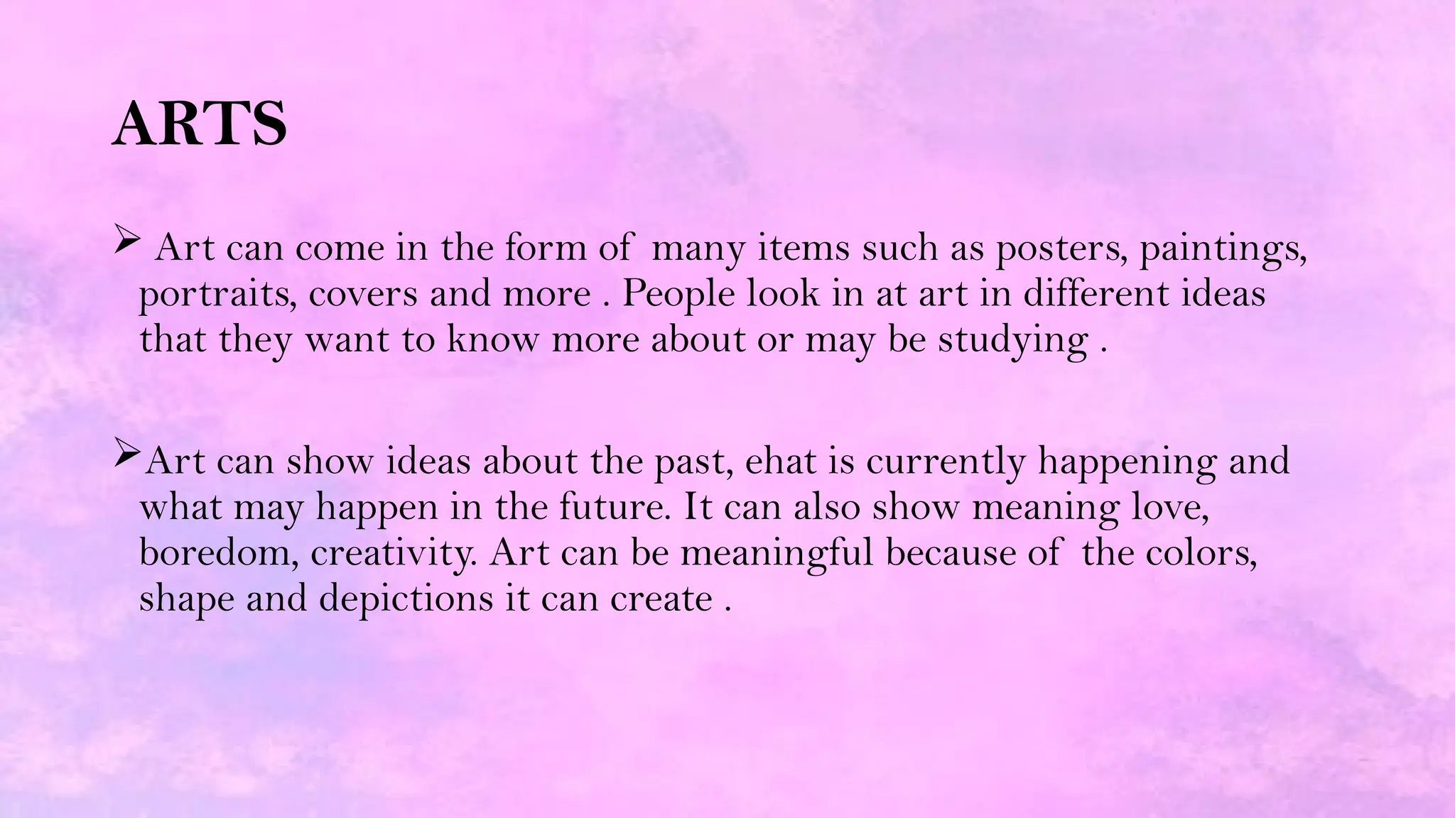 ARTS
 Art can come in the form of many items such as posters, paintings,
portraits, covers and more . People look in at art in different ideas
that they want to know more about or may be studying .
Art can show ideas about the past, ehat is currently happening and
what may happen in the future. It can also show meaning love,
boredom, creativity. Art can be meaningful because of the colors,
shape and depictions it can create .
 