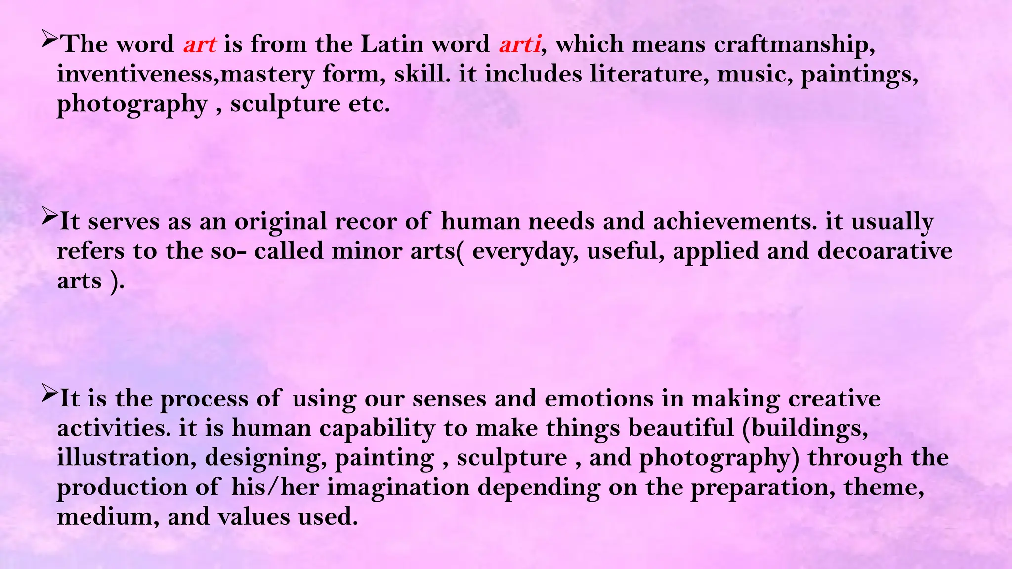 The word art is from the Latin word arti, which means craftmanship,
inventiveness,mastery form, skill. it includes literature, music, paintings,
photography , sculpture etc.
It serves as an original recor of human needs and achievements. it usually
refers to the so- called minor arts( everyday, useful, applied and decoarative
arts ).
It is the process of using our senses and emotions in making creative
activities. it is human capability to make things beautiful (buildings,
illustration, designing, painting , sculpture , and photography) through the
production of his/her imagination depending on the preparation, theme,
medium, and values used.
 