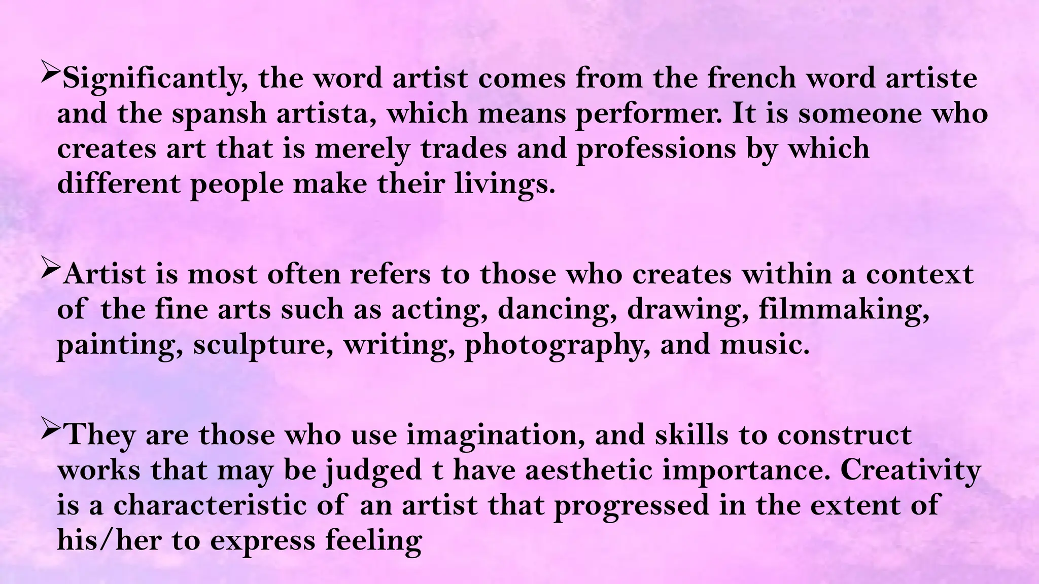 Significantly, the word artist comes from the french word artiste
and the spansh artista, which means performer. It is someone who
creates art that is merely trades and professions by which
different people make their livings.
Artist is most often refers to those who creates within a context
of the fine arts such as acting, dancing, drawing, filmmaking,
painting, sculpture, writing, photography, and music.
They are those who use imagination, and skills to construct
works that may be judged t have aesthetic importance. Creativity
is a characteristic of an artist that progressed in the extent of
his/her to express feeling
 