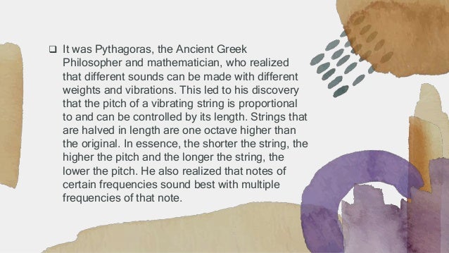  It was Pythagoras, the Ancient Greek
Philosopher and mathematician, who realized
that different sounds can be made with different
weights and vibrations. This led to his discovery
that the pitch of a vibrating string is proportional
to and can be controlled by its length. Strings that
are halved in length are one octave higher than
the original. In essence, the shorter the string, the
higher the pitch and the longer the string, the
lower the pitch. He also realized that notes of
certain frequencies sound best with multiple
frequencies of that note.
 