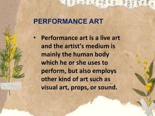 PERFORMANCE ART
• Performance art is a live art
and the artist's medium is
mainly the human body
which he or she uses to
perform, but also employs
other kind of art such as
visual art, props, or sound.
 