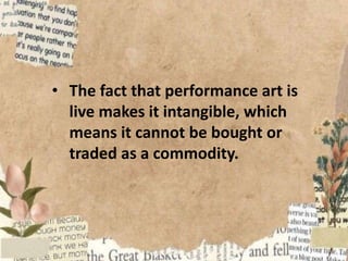 • The fact that performance art is
live makes it intangible, which
means it cannot be bought or
traded as a commodity.
 