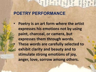 POETRY PERFORMANCE
• Poetry is an art form where the artist
expresses his emotions not by using
paint, charcoal, or camera, but
expresses them through words.
• These words are carefully selected to
exhibit clarity and beauty and to
stimulate strong emotions of joy,
anger, love, sorrow among others.
 