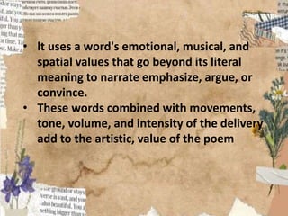 • lt uses a word's emotional, musical, and
spatial values that go beyond its literal
meaning to narrate emphasize, argue, or
convince.
• These words combined with movements,
tone, volume, and intensity of the delivery
add to the artistic, value of the poem
 