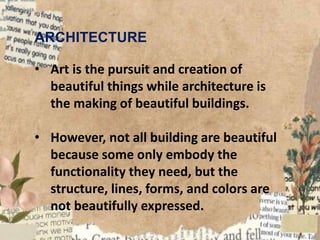 ARCHITECTURE
• Art is the pursuit and creation of
beautiful things while architecture is
the making of beautiful buildings.
• However, not all building are beautiful
because some only embody the
functionality they need, but the
structure, lines, forms, and colors are
not beautifully expressed.
 