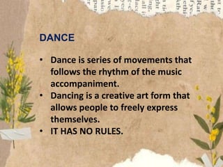 DANCE
• Dance is series of movements that
follows the rhythm of the music
accompaniment.
• Dancing is a creative art form that
allows people to freely express
themselves.
• IT HAS NO RULES.
 