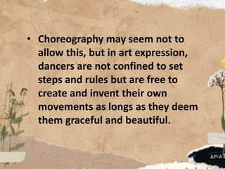 • Choreography may seem not to
allow this, but in art expression,
dancers are not confined to set
steps and rules but are free to
create and invent their own
movements as longs as they deem
them graceful and beautiful.
 