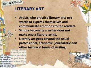 LITERARY ART
• Artists who practice literary arts use
words to express themselves and
communicate emotions to the readers.
• Simply becoming a writer does not
make one a literary artist.
• Literary art goes beyond the usual
professional, academic, journalistic and
other technical forms of writing.
 