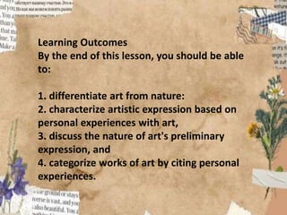 Learning Outcomes
By the end of this lesson, you should be able
to:
1. differentiate art from nature:
2. characterize artistic expression based on
personal experiences with art,
3. discuss the nature of art's preliminary
expression, and
4. categorize works of art by citing personal
experiences.
 