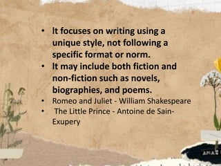 • lt focuses on writing using a
unique style, not following a
specific format or norm.
• lt may include both fiction and
non-fiction such as novels,
biographies, and poems.
• Romeo and Juliet - William Shakespeare
• The Little Prince - Antoine de Sain-
Exupery
 