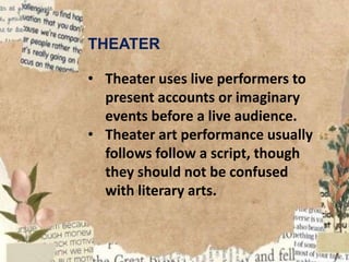 THEATER
• Theater uses live performers to
present accounts or imaginary
events before a live audience.
• Theater art performance usually
follows follow a script, though
they should not be confused
with literary arts.
 
