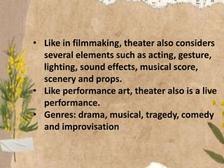 • Like in filmmaking, theater also considers
several elements such as acting, gesture,
lighting, sound effects, musical score,
scenery and props.
• Like performance art, theater also is a live
performance.
• Genres: drama, musical, tragedy, comedy
and improvisation
 