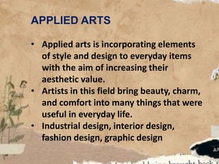 APPLIED ARTS
• Applied arts is incorporating elements
of style and design to everyday items
with the aim of increasing their
aesthetic value.
• Artists in this field bring beauty, charm,
and comfort into many things that were
useful in everyday life.
• Industrial design, interior design,
fashion design, graphic design
 