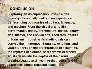 CONCLUSION:
Exploring art as expression unveils a rich
tapestry of creativity and human experience,
transcending boundaries of culture, language,
and medium. From the visual arts to film,
performance, poetry, architecture, dance, literary
arts, theater, and applied arts, each form offers a
unique lens through which individuals can
convey their innermost thoughts, emotions, and
visions. Through the brushstrokes of a painting,
the rhythms of a dance, or the words of a poem,
artists delve into the depths of their souls,
creating beauty and meaning that resonate with
audiences across time and space.
 