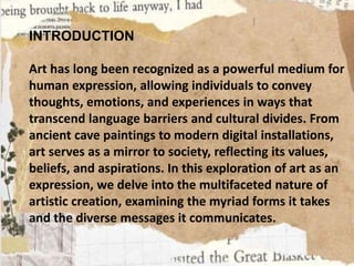 INTRODUCTION
Art has long been recognized as a powerful medium for
human expression, allowing individuals to convey
thoughts, emotions, and experiences in ways that
transcend language barriers and cultural divides. From
ancient cave paintings to modern digital installations,
art serves as a mirror to society, reflecting its values,
beliefs, and aspirations. In this exploration of art as an
expression, we delve into the multifaceted nature of
artistic creation, examining the myriad forms it takes
and the diverse messages it communicates.
 