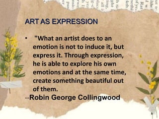 ART AS EXPRESSION
• "What an artist does to an
emotion is not to induce it, but
express it. Through expression,
he is able to explore his own
emotions and at the same time,
create something beautiful out
of them.
--Robin George Collingwood
 