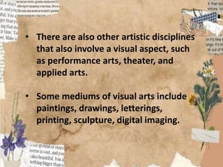 • There are also other artistic disciplines
that also involve a visual aspect, such
as performance arts, theater, and
applied arts.
• Some mediums of visual arts include
paintings, drawings, letterings,
printing, sculpture, digital imaging.
 