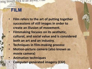 FILM
• Film refers to the art of putting together
successions of still images in order to
create an illusion of movement.
• Filmmaking focuses on its aesthetic,
cultural, and social value and is considered
both an art and an industry.
• Techniques in film-making process:
• Motion-picture camera (also known as
movie camera)
• Animation techniques
• Computer-generated imagery (CGI)
 