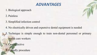 ADVANTAGES
1. Biological approach
2. Painless
3. Simplified infection control
4. No electrically driven and expensive dental equipment is needed
5. Technique is simple enough to train non-dental personnel or primary
health care workers
6. Cost effective
7. Friendly procedure
 