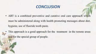 CONCLUSION
• ART is a combined preventive and curative oral care approach which
must be administered along with health promoting messages about diet,
hygiene, use of fluoride tooth paste.
• This approach is a good approach for the treatment in the remote areas
and for the special group of people.
 