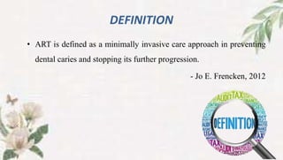 DEFINITION
• ART is defined as a minimally invasive care approach in preventing
dental caries and stopping its further progression.
- Jo E. Frencken, 2012
 