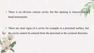 • There is an obvious carious cavity, but the opening is inaccessible to
hand instruments
• There are clear signs of a cavity for example in a proximal surface, but
the cavity cannot be entered from the proximal or the occlusal direction.
 