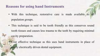 Reasons for using hand Instruments
• With this technique, restorative care is made available to all
population groups.
• This technique is said to be tooth friendly as this conserves sound
tooth tissues and causes less trauma to the teeth by requiring minimal
cavity preparation.
• Cost effective technique as this uses hand instruments in place of
costly electrically driven dental equipment.
 