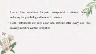 • Use of local anesthesia for pain management is minimal there by
reducing the psychological trauma to patients.
• Hand instruments are easy clean and sterilize after every use, thus
making infection control simplified
 