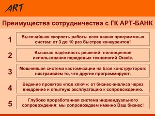 Преимущества сотрудничества с ГК АРТ-БАНК
Мощнейшая система кастомизации на базе конструкторов:
настраиваем то, что другие программируют.
Высочайшая скорость работы всех наших программных
систем: от 3 до 10 раз быстрее конкурентов!
Глубоко проработанная система индивидуального
сопровождения: мы сопровождаем именно Ваш бизнес!
Ведение проектов «под ключ»: от бизнес-анализа через
внедрение и опытную эксплуатацию к сопровождению.
Высокая надёжность решений: полноценное
использование передовых технологий Oracle.2
3
4
5
1
 